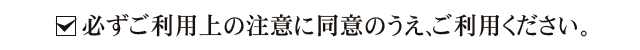 必ずご利用上の注意に同意のうえ、ご利用ください。